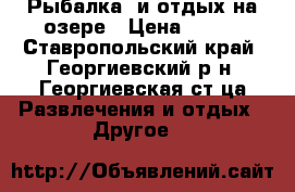 Рыбалка  и отдых на озере › Цена ­ 500 - Ставропольский край, Георгиевский р-н, Георгиевская ст-ца Развлечения и отдых » Другое   
